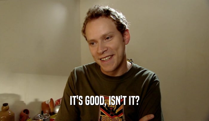 IT'S GOOD, ISN'T IT?  
