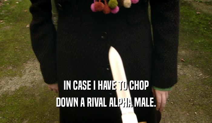 IN CASE I HAVE TO CHOP DOWN A RIVAL ALPHA MALE. 