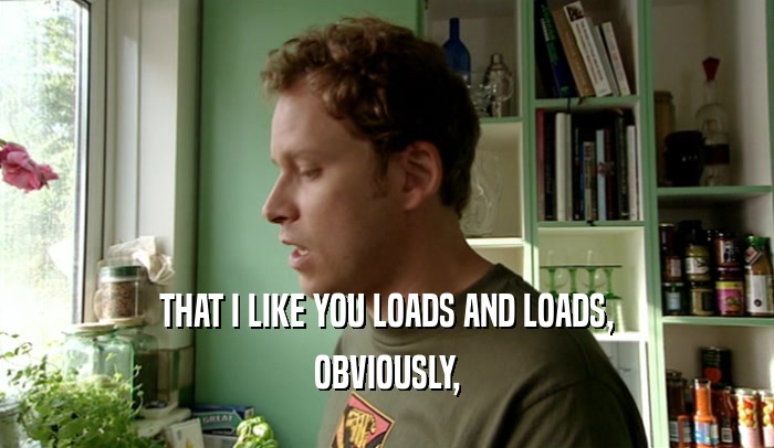 THAT I LIKE YOU LOADS AND LOADS, OBVIOUSLY, 