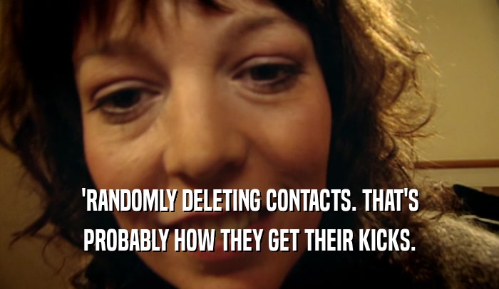 'RANDOMLY DELETING CONTACTS. THAT'S PROBABLY HOW THEY GET THEIR KICKS. 
