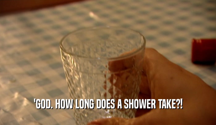 'GOD. HOW LONG DOES A SHOWER TAKE?!  