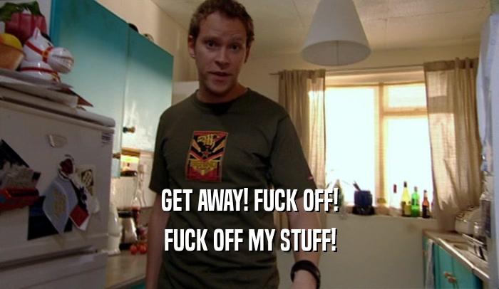 GET AWAY! FUCK OFF! FUCK OFF MY STUFF! 