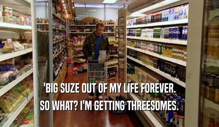 'BIG SUZE OUT OF MY LIFE FOREVER. SO WHAT? I'M GETTING THREESOMES. 
