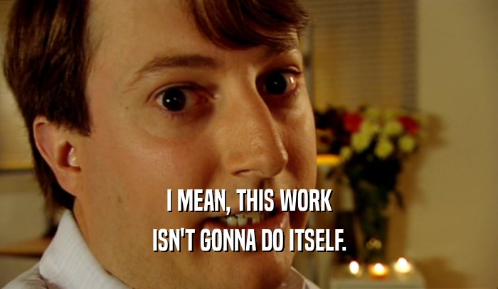 I MEAN, THIS WORK ISN'T GONNA DO ITSELF. 