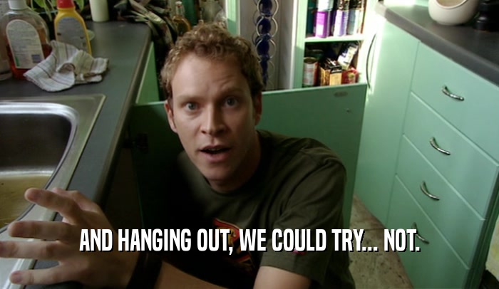 AND HANGING OUT, WE COULD TRY... NOT.  