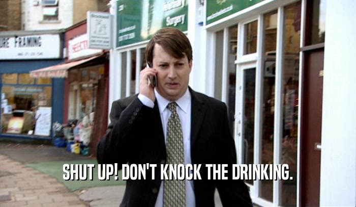 SHUT UP! DON'T KNOCK THE DRINKING.  