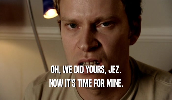 OH, WE DID YOURS, JEZ. NOW IT'S TIME FOR MINE. 