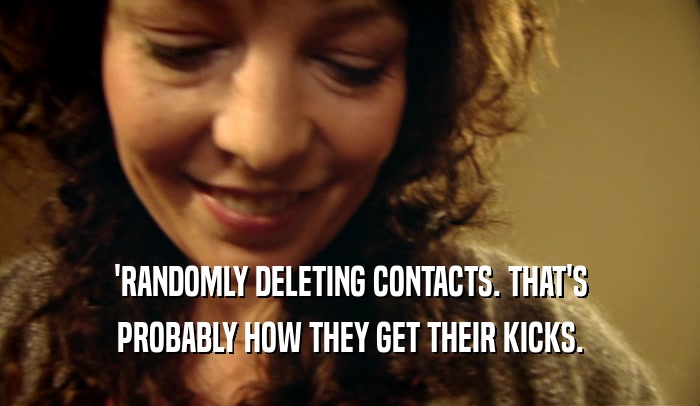 'RANDOMLY DELETING CONTACTS. THAT'S PROBABLY HOW THEY GET THEIR KICKS. 