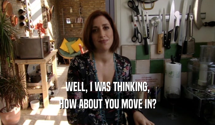 WELL, I WAS THINKING, HOW ABOUT YOU MOVE IN? 