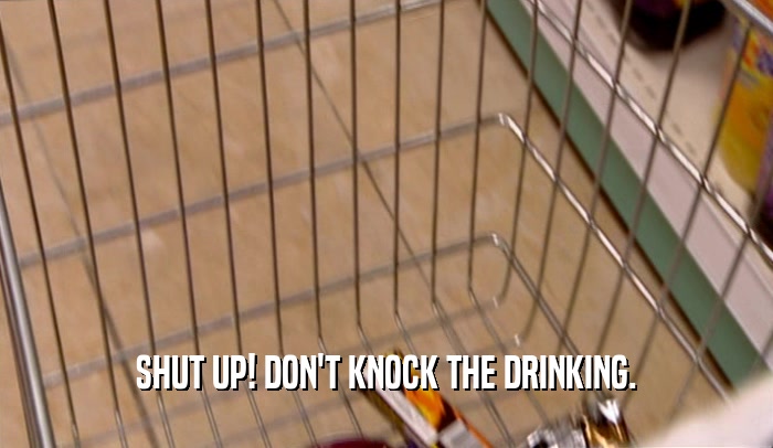 SHUT UP! DON'T KNOCK THE DRINKING.  