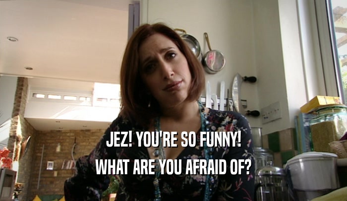 JEZ! YOU'RE SO FUNNY! WHAT ARE YOU AFRAID OF? 
