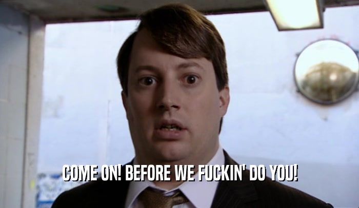 COME ON! BEFORE WE FUCKIN' DO YOU!  