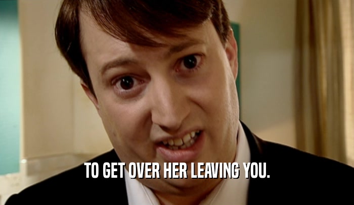 TO GET OVER HER LEAVING YOU.
  