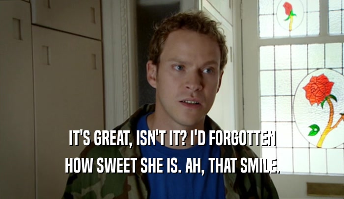 IT'S GREAT, ISN'T IT? I'D FORGOTTEN HOW SWEET SHE IS. AH, THAT SMILE. 