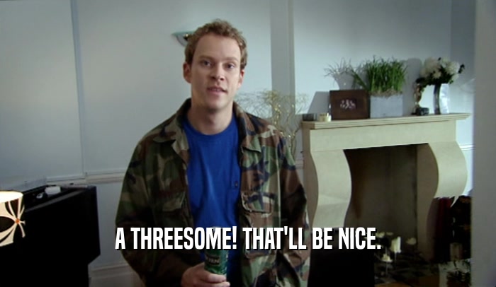 A THREESOME! THAT'LL BE NICE.  