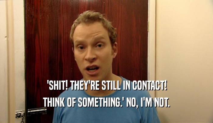 'SHIT! THEY'RE STILL IN CONTACT! THINK OF SOMETHING.' NO, I'M NOT. 
