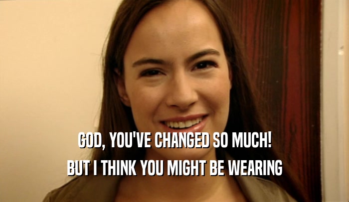 GOD, YOU'VE CHANGED SO MUCH! BUT I THINK YOU MIGHT BE WEARING 
