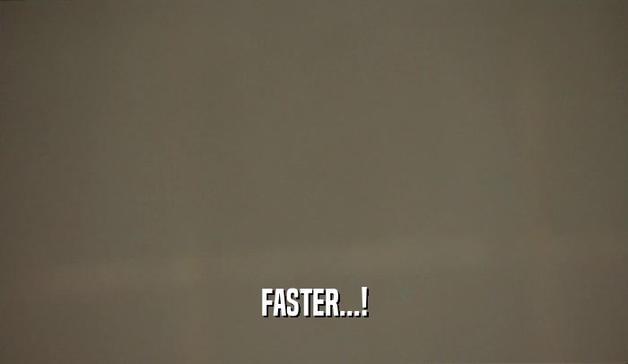FASTER...!  