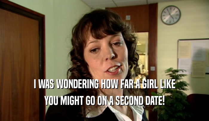 I WAS WONDERING HOW FAR A GIRL LIKE
 YOU MIGHT GO ON A SECOND DATE!
 