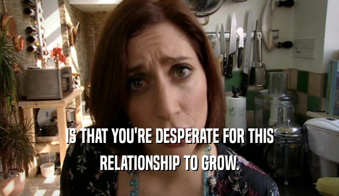 IS THAT YOU'RE DESPERATE FOR THIS RELATIONSHIP TO GROW. 