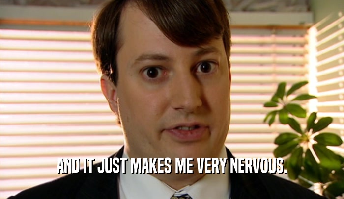 AND IT JUST MAKES ME VERY NERVOUS.  