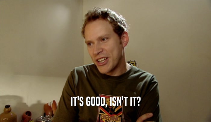 IT'S GOOD, ISN'T IT?  