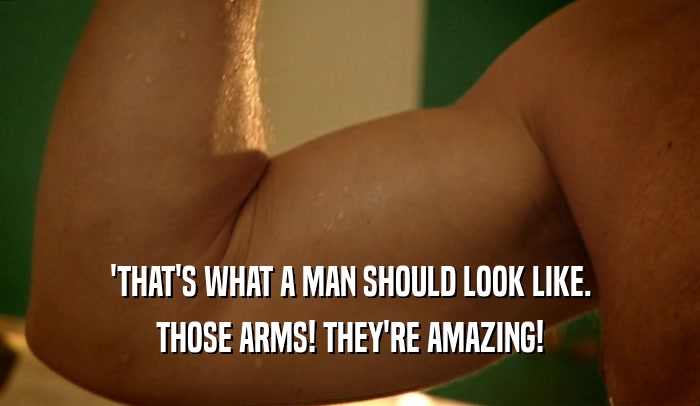 'THAT'S WHAT A MAN SHOULD LOOK LIKE.
 THOSE ARMS! THEY'RE AMAZING!
 