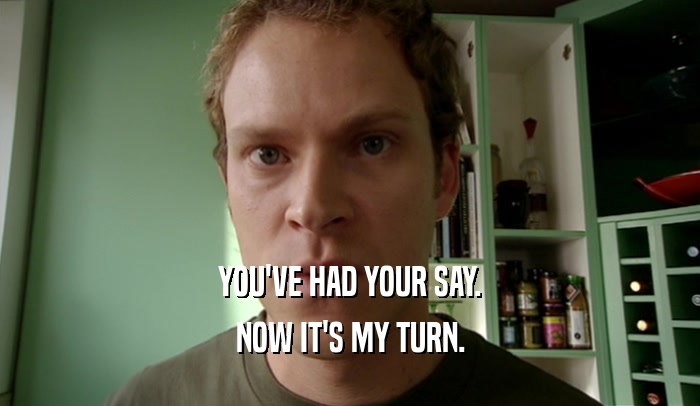 YOU'VE HAD YOUR SAY. NOW IT'S MY TURN. 