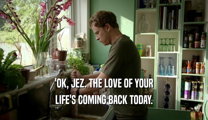 'OK, JEZ. THE LOVE OF YOUR LIFE'S COMING BACK TODAY. 