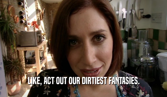 LIKE, ACT OUT OUR DIRTIEST FANTASIES.  