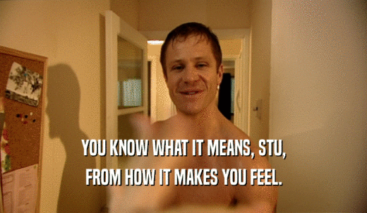 YOU KNOW WHAT IT MEANS, STU, FROM HOW IT MAKES YOU FEEL. 
