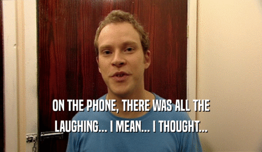 ON THE PHONE, THERE WAS ALL THE LAUGHING... I MEAN... I THOUGHT... 