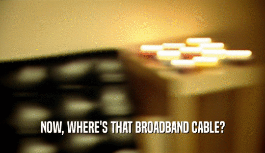 NOW, WHERE'S THAT BROADBAND CABLE?  