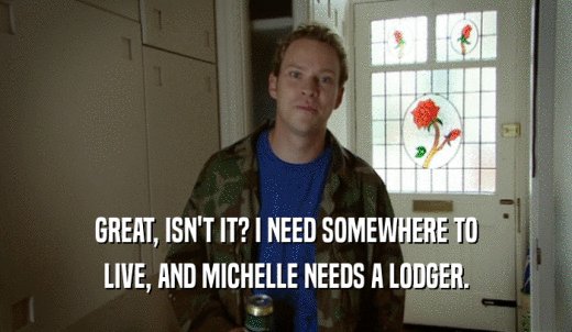 GREAT, ISN'T IT? I NEED SOMEWHERE TO LIVE, AND MICHELLE NEEDS A LODGER. 