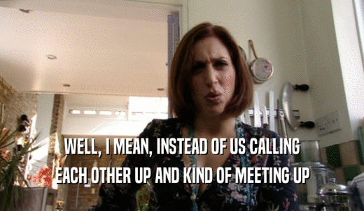 WELL, I MEAN, INSTEAD OF US CALLING EACH OTHER UP AND KIND OF MEETING UP 