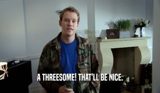 A THREESOME! THAT'LL BE NICE.  