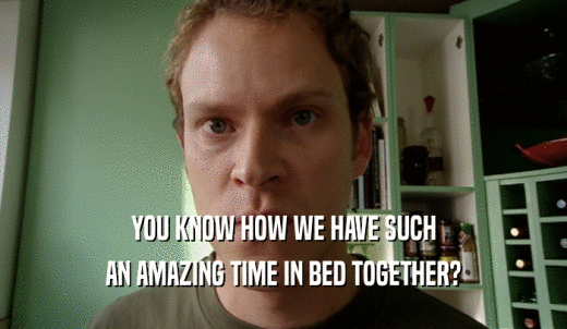 YOU KNOW HOW WE HAVE SUCH AN AMAZING TIME IN BED TOGETHER? 