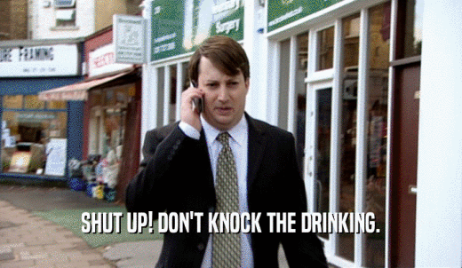 SHUT UP! DON'T KNOCK THE DRINKING.  