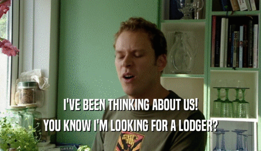I'VE BEEN THINKING ABOUT US! YOU KNOW I'M LOOKING FOR A LODGER? 
