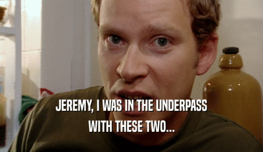 JEREMY, I WAS IN THE UNDERPASS WITH THESE TWO... 