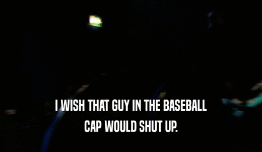 I WISH THAT GUY IN THE BASEBALL CAP WOULD SHUT UP. 