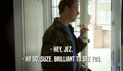 - HEY, JEZ. - HI! SO, SUZE. BRILLIANT TO SEE YOU. 