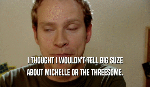 I THOUGHT I WOULDN'T TELL BIG SUZE ABOUT MICHELLE OR THE THREESOME. 