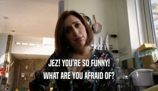 JEZ! YOU'RE SO FUNNY! WHAT ARE YOU AFRAID OF? 