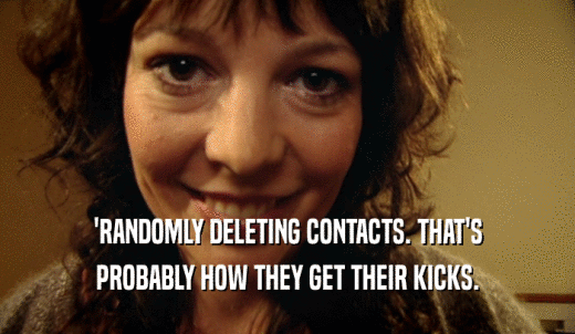 'RANDOMLY DELETING CONTACTS. THAT'S PROBABLY HOW THEY GET THEIR KICKS. 