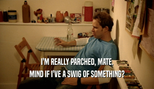 I'M REALLY PARCHED, MATE. MIND IF I'VE A SWIG OF SOMETHING? 