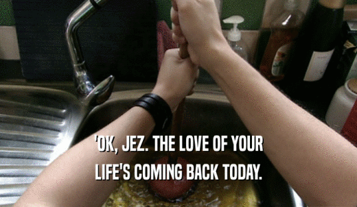 'OK, JEZ. THE LOVE OF YOUR LIFE'S COMING BACK TODAY. 