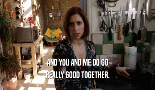 AND YOU AND ME DO GO REALLY GOOD TOGETHER. 