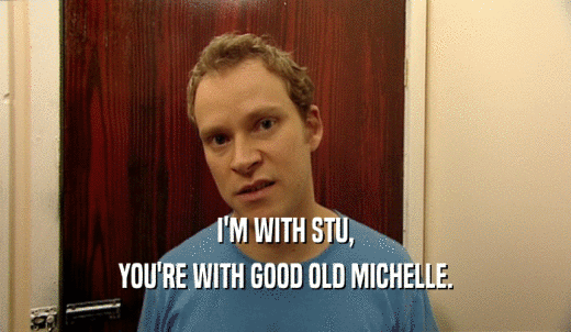 I'M WITH STU, YOU'RE WITH GOOD OLD MICHELLE. 
