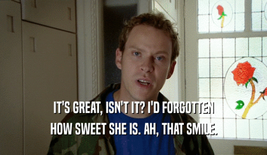 IT'S GREAT, ISN'T IT? I'D FORGOTTEN HOW SWEET SHE IS. AH, THAT SMILE. 
